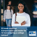 Teen aged BIPOC female wearing a white shirt and standing in front of bustling school doors holding textbooks; blue box with text across the bottom: $2/week provides transportation and meals for 10 teens touring a college campus